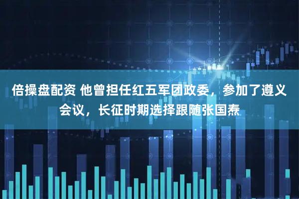 倍操盘配资 他曾担任红五军团政委,参加了遵义会议,长征时期选择跟随张国焘