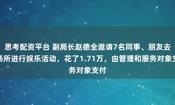 思考配资平台 副局长赵德全邀请7名同事、朋友去某场所进行娱乐活动，花了1.71万，由管理和服务对象支付