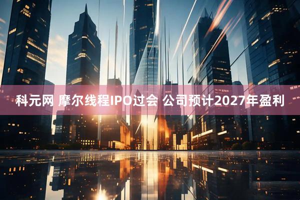 科元网 摩尔线程IPO过会 公司预计2027年盈利