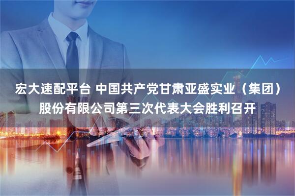 宏大速配平台 中国共产党甘肃亚盛实业（集团）股份有限公司第三次代表大会胜利召开