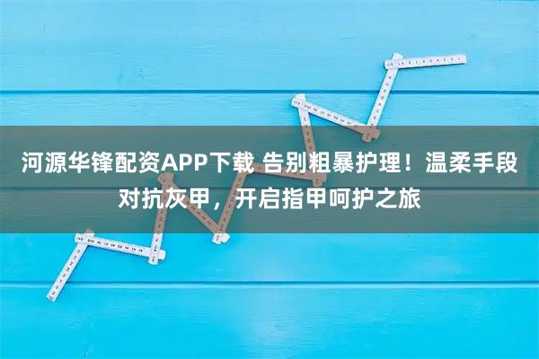 河源华锋配资APP下载 告别粗暴护理！温柔手段对抗灰甲，开启指甲呵护之旅