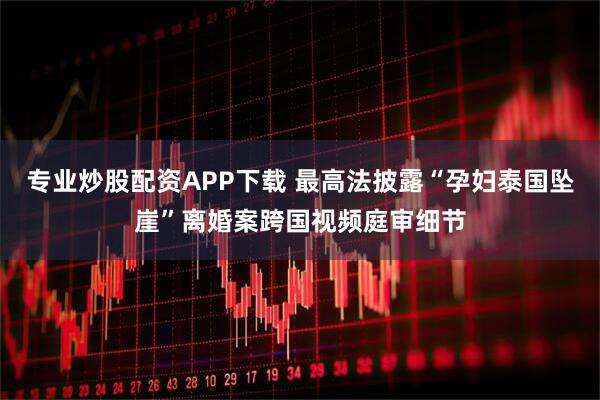 专业炒股配资APP下载 最高法披露“孕妇泰国坠崖”离婚案跨国视频庭审细节