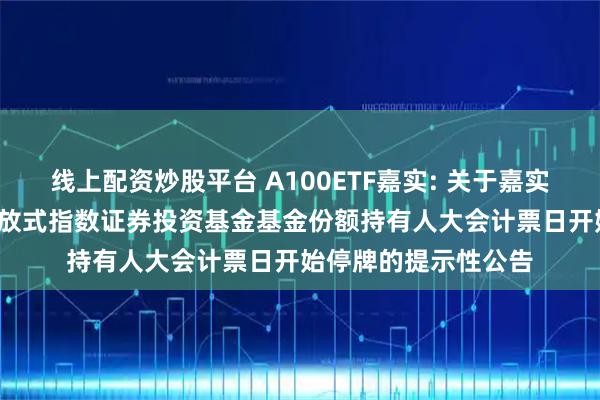 线上配资炒股平台 A100ETF嘉实: 关于嘉实中证A100交易型开放式指数证券投资基金基金份额持有人大会计票日开始停牌的提示性公告