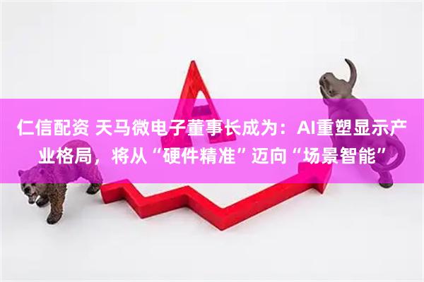 仁信配资 天马微电子董事长成为:AI重塑显示产业格局,将从“硬件精准”迈向“场景智能”