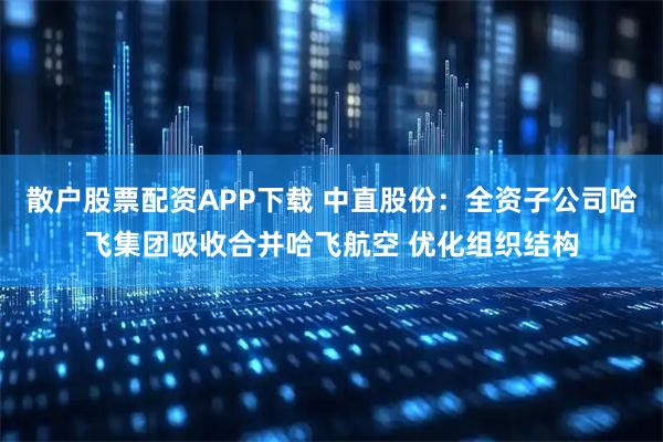 散户股票配资APP下载 中直股份：全资子公司哈飞集团吸收合并哈飞航空 优化组织结构