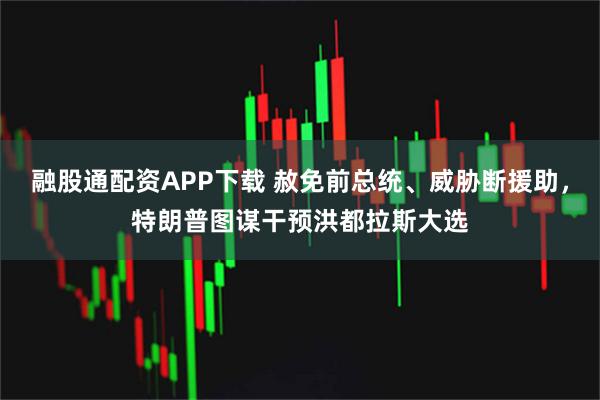 融股通配资APP下载 赦免前总统、威胁断援助，特朗普图谋干预洪都拉斯大选