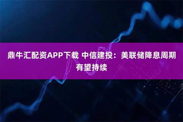 鼎牛汇配资APP下载 中信建投：美联储降息周期有望持续