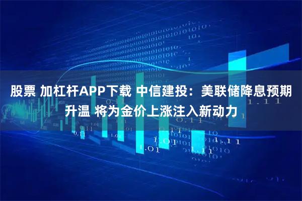 股票 加杠杆APP下载 中信建投：美联储降息预期升温 将为金价上涨注入新动力