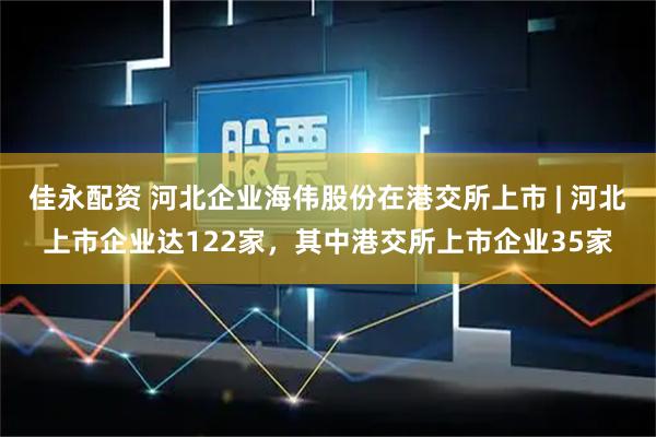 佳永配资 河北企业海伟股份在港交所上市 | 河北上市企业达122家,其中港交所上市企业35家
