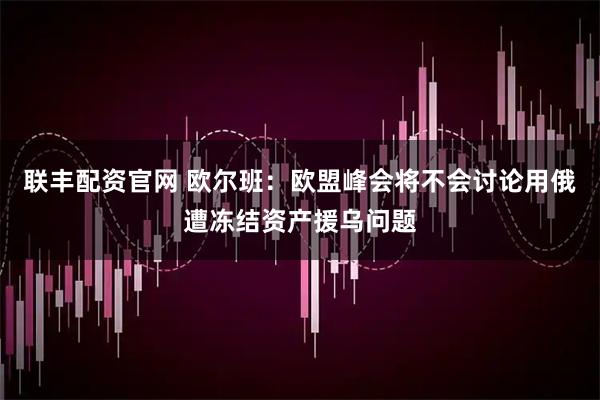 联丰配资官网 欧尔班：欧盟峰会将不会讨论用俄遭冻结资产援乌问题