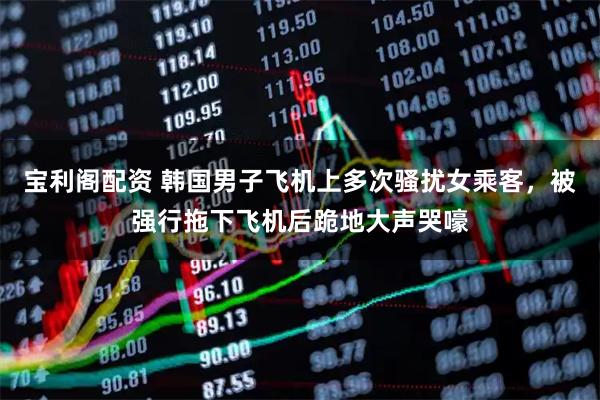 宝利阁配资 韩国男子飞机上多次骚扰女乘客，被强行拖下飞机后跪地大声哭嚎