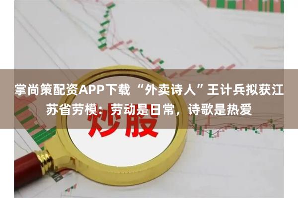 掌尚策配资APP下载 “外卖诗人”王计兵拟获江苏省劳模:劳动是日常,诗歌是热爱