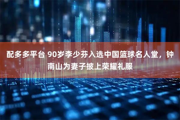 配多多平台 90岁李少芬入选中国篮球名人堂,钟南山为妻子披上荣耀礼服