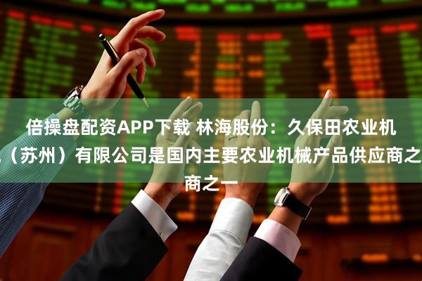 倍操盘配资APP下载 林海股份：久保田农业机械（苏州）有限公司是国内主要农业机械产品供应商之一