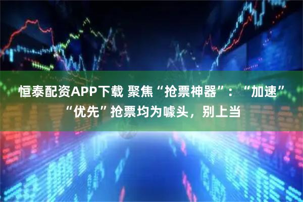 恒泰配资APP下载 聚焦“抢票神器”：“加速”“优先”抢票均为噱头，别上当