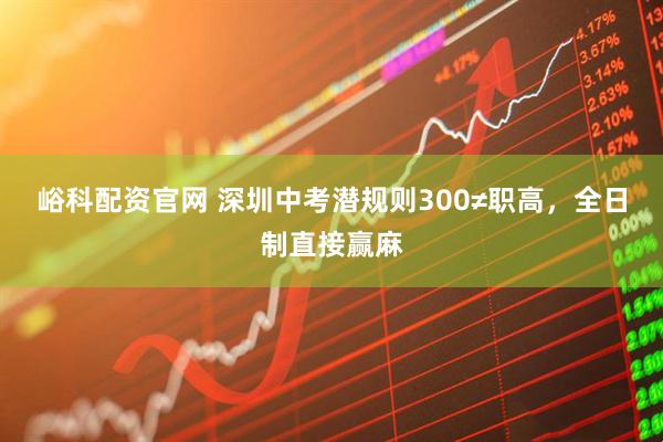 峪科配资官网 深圳中考潜规则300≠职高，全日制直接赢麻