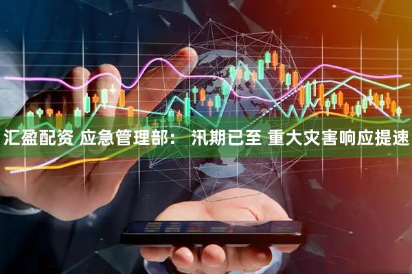 汇盈配资 应急管理部: 汛期已至 重大灾害响应提速