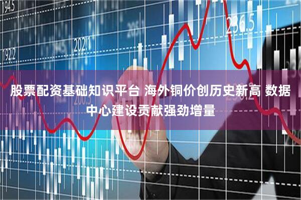 股票配资基础知识平台 海外铜价创历史新高 数据中心建设贡献强劲增量