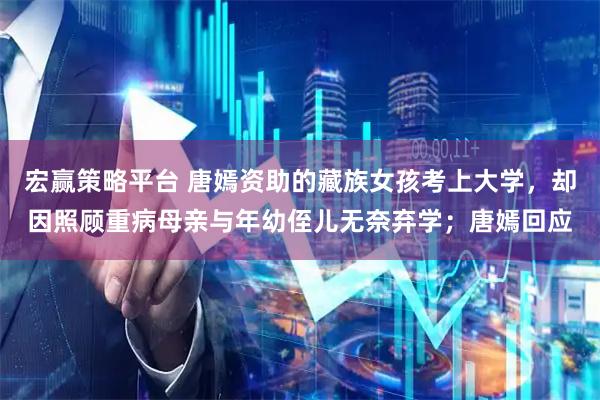 宏赢策略平台 唐嫣资助的藏族女孩考上大学,却因照顾重病母亲与年幼侄儿无奈弃学;唐嫣回应