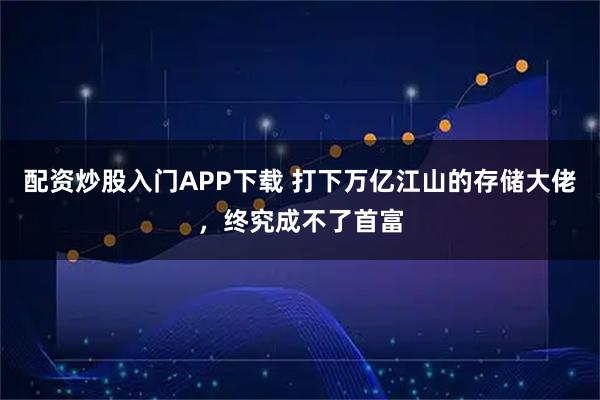 配资炒股入门APP下载 打下万亿江山的存储大佬，终究成不了首富
