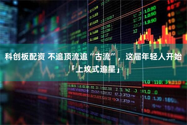 科创板配资 不追顶流追“古流”,这届年轻人开始「上坟式追星」