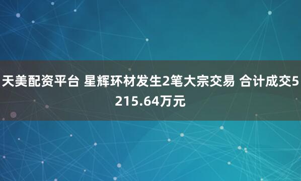 天美配资平台 星辉环材发生2笔大宗交易 合计成交5215.64万元